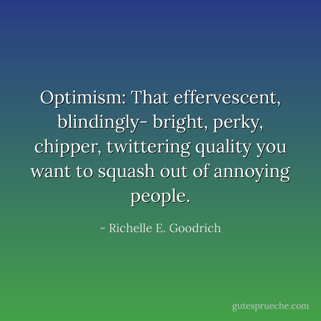 Optimism: That effervescent, blindingly- bright, perky, chipper, twittering quality you want to squash out of annoying people. - Richelle E. Goodrich