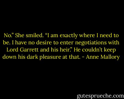 No.” She smiled. “I am exactly where I need to be.<br />I have no desire to enter negotiations with Lord<br />Garrett and his heir.”<br />He couldn’t keep down his dark pleasure at that. - Anne Mallory