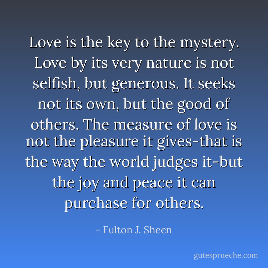 Love is the key to the mystery. Love by its very nature is not selfish, but generous. It seeks not its own, but the good of others. The measure of love is not the pleasure it gives-that is the way the world judges it-but the joy and peace it can purchase for others. - Fulton J. Sheen