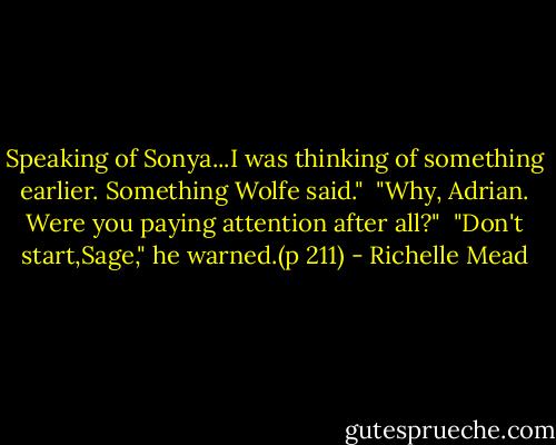 Speaking of Sonya...I was thinking of something earlier. Something Wolfe said."<br /><br />"Why, Adrian. Were you paying attention after all?"<br /><br />"Don't start,Sage," he warned.(p 211) - Richelle Mead