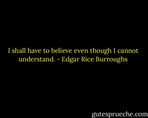 I shall have to believe even though I cannot understand. - Edgar Rice Burroughs