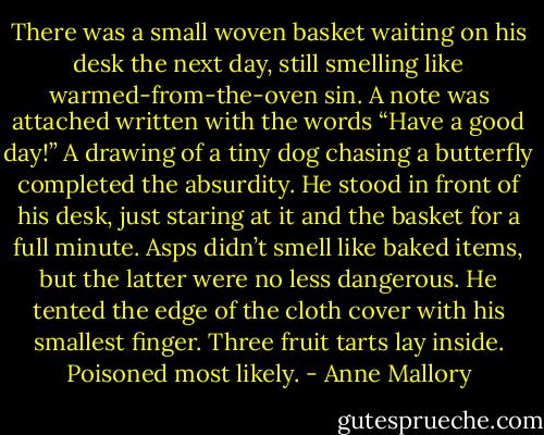 There was a small woven basket waiting on his desk<br />the next day, still smelling like warmed-from-the-oven<br />sin. A note was attached written with the words<br />“Have a good day!” A drawing of a tiny dog chasing<br />a butterfly completed the absurdity.<br />He stood in front of his desk, just staring at it and<br />the basket for a full minute. Asps didn’t smell like<br />baked items, but the latter were no less dangerous.<br />He tented the edge of the cloth cover with his<br />smallest finger. Three fruit tarts lay inside.<br />Poisoned most likely. - Anne Mallory