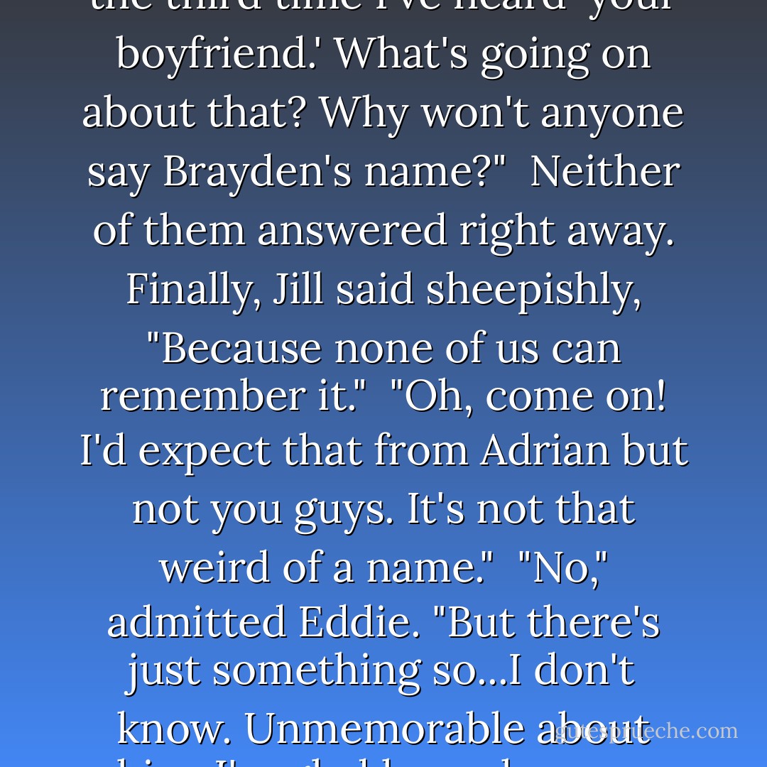 Your boyfriend and Micah will both be speechless."<br /> I unfastened my seatbelt. "That's the third time I've heard 'your boyfriend.' What's going on about that? Why won't anyone say Brayden's name?"<br /> Neither of them answered right away. Finally, Jill said sheepishly, "Because none of us can remember it."<br /> "Oh, come on! I'd expect that from Adrian but not you guys. It's not that weird of a name."<br /> "No," admitted Eddie. "But there's just something so...I don't know. Unmemorable about him. I'm glad he makes you happy, but I just start to tune out whenever he talks. - Richelle Mead