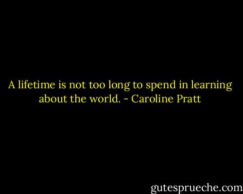 A lifetime is not too long to spend in learning about the world. - Caroline Pratt