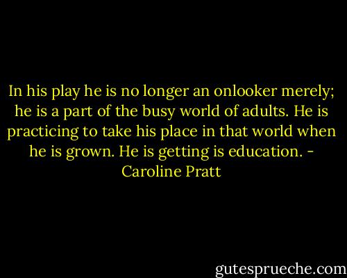 In his play he is no longer an onlooker merely; he is a part of the busy world of adults. He is practicing to take his place in that world when he is grown. He is getting is education. - Caroline Pratt