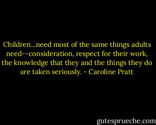 Children...need most of the same things adults need--consideration, respect for their work, the knowledge that they and the things they do are taken seriously. - Caroline Pratt