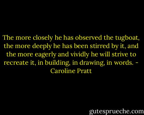 The more closely he has observed the tugboat, the more deeply he has been stirred by it, and the more eagerly and vividly he will strive to recreate it, in building, in drawing, in words. - Caroline Pratt
