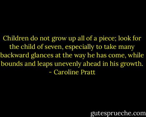 Children do not grow up all of a piece; look for the child of seven, especially to take many backward glances at the way he has come, while bounds and leaps unevenly ahead in his growth. - Caroline Pratt