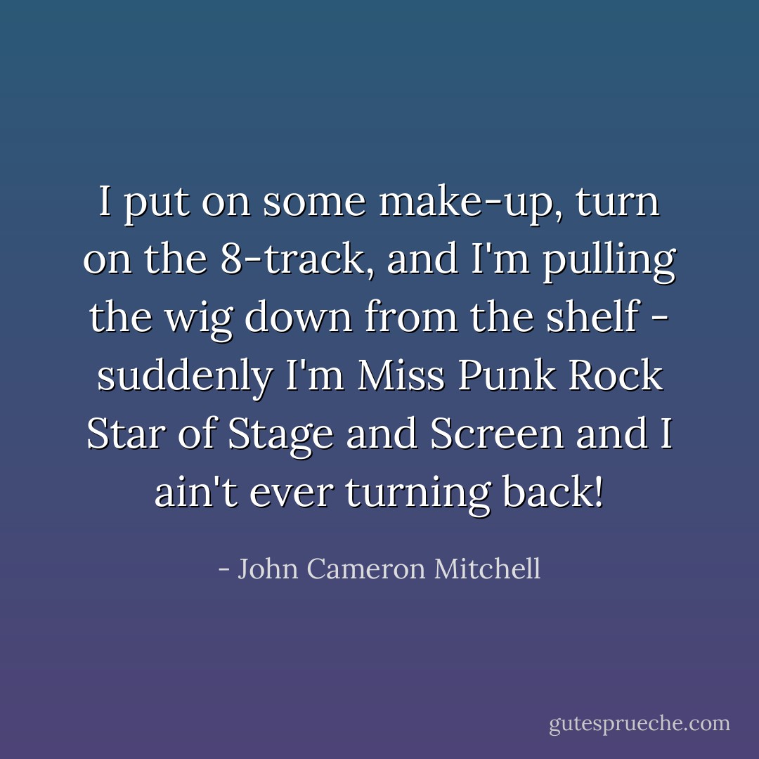 I put on some make-up, turn on the 8-track, and I'm pulling the wig down from the shelf - suddenly I'm Miss Punk Rock Star of Stage and Screen and I ain't ever turning back! - John Cameron Mitchell