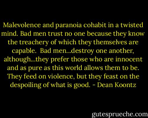 Malevolence and paranoia cohabit in a twisted mind. Bad men trust no one because they know the treachery of which they themselves are capable.<br /><br />Bad men...destroy one another, although...they prefer those who are innocent and as pure as this world allows them to be. They feed on violence, but they feast on the despoiling of what is good. - Dean Koontz