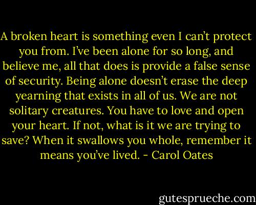 A broken heart is something even I can’t protect you from. I’ve been alone for so long, and believe me, all that does is provide a false sense of security. Being alone doesn’t erase the deep yearning that exists in all of us. We are not solitary creatures. You have to love and open your heart. If not, what is it we are trying to save? When it swallows you whole, remember it means you’ve lived. - Carol Oates