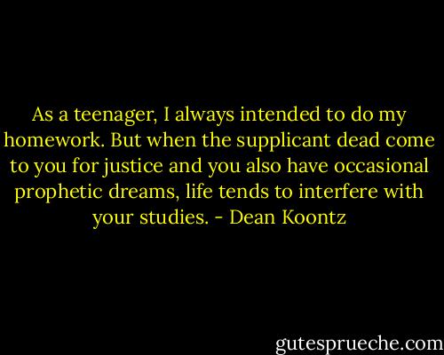 As a teenager, I always intended to do my homework. But when the supplicant dead come to you for justice and you also have occasional prophetic dreams, life tends to interfere with your studies. - Dean Koontz