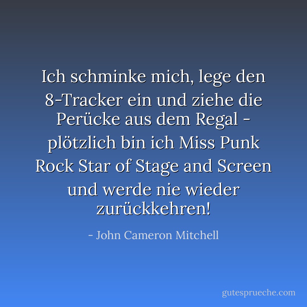 Ich schminke mich, lege den 8-Tracker ein und ziehe die Perücke aus dem Regal - plötzlich bin ich Miss Punk Rock Star of Stage and Screen und werde nie wieder zurückkehren! - John Cameron Mitchell<