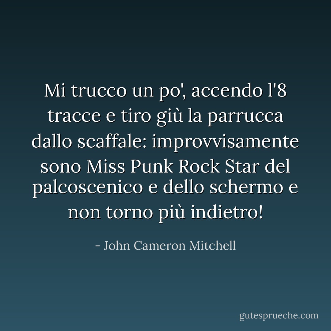 Mi trucco un po', accendo l'8 tracce e tiro giù la parrucca dallo scaffale: improvvisamente sono Miss Punk Rock Star del palcoscenico e dello schermo e non torno più indietro! - John Cameron Mitchell