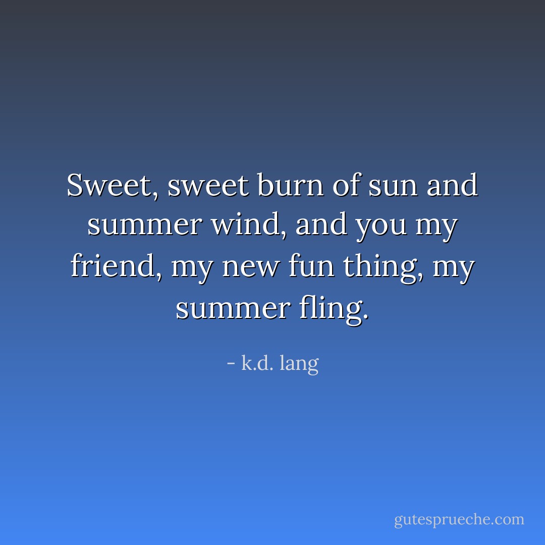 Sweet, sweet burn of sun and summer wind, and you my friend, my new fun thing, my summer fling. - k.d. lang