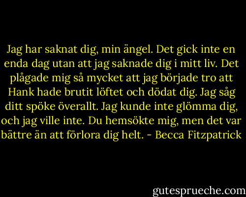 Jag har saknat dig, min ängel. Det gick inte en enda dag utan att jag saknade dig i mitt liv. Det plågade mig så mycket att jag började tro att Hank hade brutit löftet och dödat dig. Jag såg ditt spöke överallt. Jag kunde inte glömma dig, och jag ville inte. Du hemsökte mig, men det var bättre än att förlora dig helt. - Becca Fitzpatrick