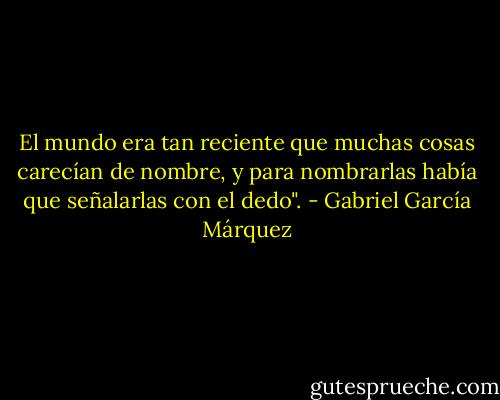 El mundo era tan reciente que muchas cosas carecían de nombre, y para nombrarlas había que señalarlas con el dedo". - Gabriel García Márquez