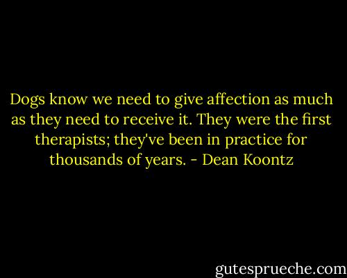 Dogs know we need to give affection as much as they need to receive it. They were the first therapists; they've been in practice for thousands of years. - Dean Koontz