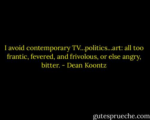 I avoid contemporary TV...politics...art: all too frantic, fevered, and frivolous, or else angry, bitter. - Dean Koontz