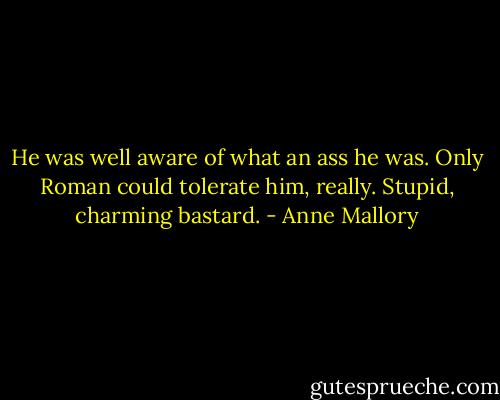 He was well aware of what an ass he was. Only<br />Roman could tolerate him, really. Stupid, charming<br />bastard. - Anne Mallory