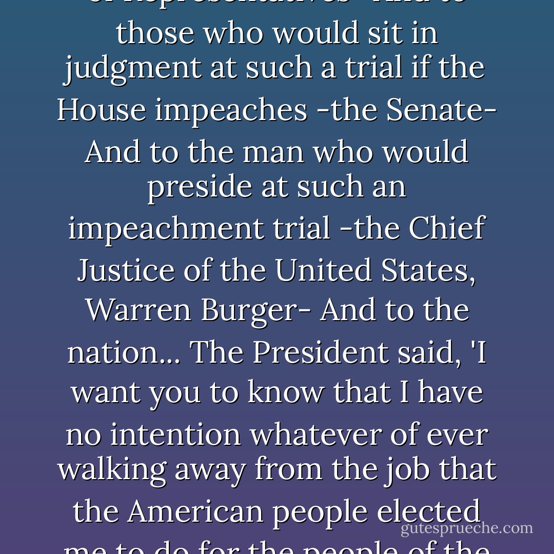 To those who will decide if he should be tried for 'high crimes and misdemeanors' -the House of Representatives-<br />And to those who would sit in judgment at such a trial if the House impeaches -the Senate-<br />And to the man who would preside at such an impeachment trial -the Chief Justice of the United States, Warren Burger-<br />And to the nation...<br />The President said, 'I want you to know that I have no intention whatever of ever walking away from the job that the American people elected me to do for the people of the United States.'<br /><br />- Carl Bernstein, Bob Woodward - Carl Bernstein