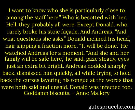 I want to know who she is particularly close to<br />among the staff here.” Who is besotted with her. Hell,<br />they probably all were. Except Donald, who rarely<br />broke his stoic façade. And Andreas. “And what<br />questions she asks.”<br />Donald inclined his head, hair slipping a fraction<br />more. “It will be done.” He watched Andreas for a<br />moment. “And she and her family will be safe here,”<br />he said, gaze steady, eyes just an extra bit bright.<br />Andreas nodded sharply back, dismissed him<br />quickly, all while trying to hold back the curses<br />layering his tongue at the words that were both said<br />and unsaid. Donald was infected too.<br />Goddamn biscuits. - Anne Mallory