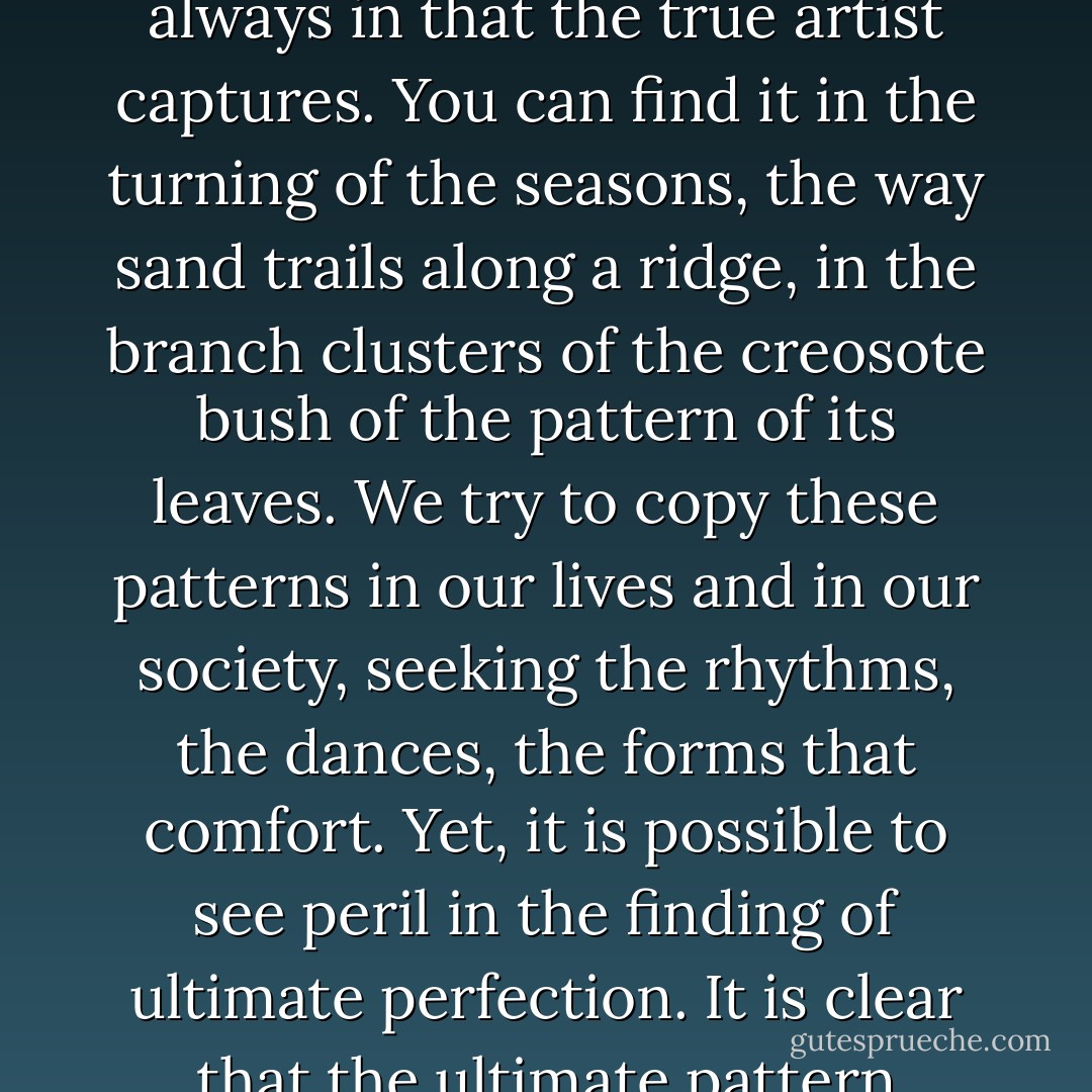 <i>There is in all things a pattern that is part of our universe. It has symmetry, elegance, and grace - these qualities you find always in that the true artist captures. You can find it in the turning of the seasons, the way sand trails along a ridge, in the branch clusters of the creosote bush of the pattern of its leaves. We try to copy these patterns in our lives and in our society, seeking the rhythms, the dances, the forms that comfort. Yet, it is possible to see peril in the finding of ultimate perfection. It is clear that the ultimate pattern contains its own fixity. In such perfection, all things move towards death.</i> - Frank Herbert