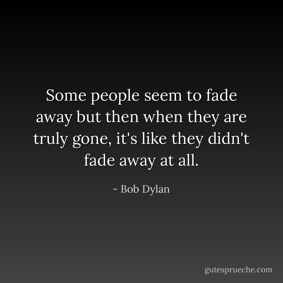 Some people seem to fade away but then when they are truly gone, it's like they didn't fade away at all. - Bob Dylan