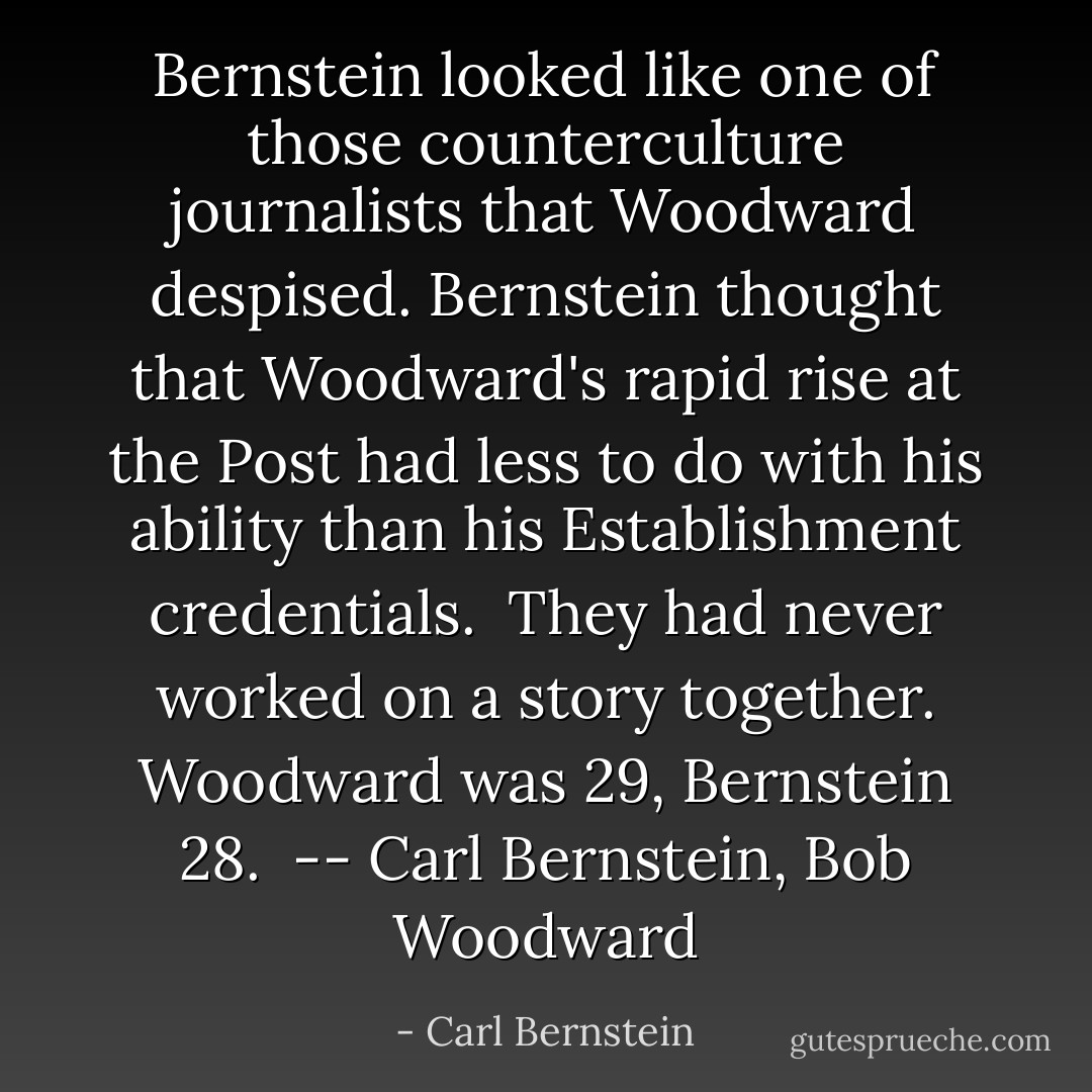 Bernstein looked like one of those counterculture journalists that Woodward despised. Bernstein thought that Woodward's rapid rise at the Post had less to do with his ability than his Establishment credentials.<br /><br />They had never worked on a story together. Woodward was 29, Bernstein 28.<br /><br />-- Carl Bernstein, Bob Woodward - Carl Bernstein