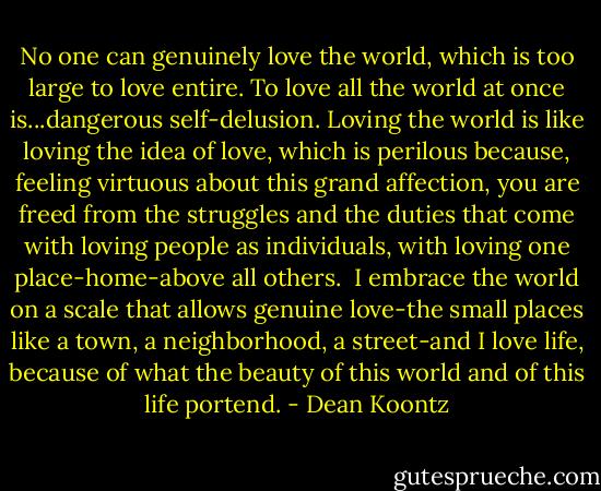 No one can genuinely love the world, which is too large to love entire. To love all the world at once is...dangerous self-delusion. Loving the world is like loving the idea of love, which is perilous because, feeling virtuous about this grand affection, you are freed from the struggles and the duties that come with loving people as individuals, with loving one place-home-above all others.<br /><br />I embrace the world on a scale that allows genuine love-the small places like a town, a neighborhood, a street-and I love life, because of what the beauty of this world and of this life portend. - Dean Koontz
