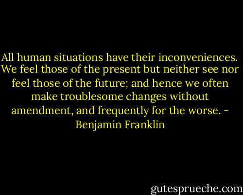 All human situations have their inconveniences. We feel those of the present but neither see nor feel those of the future; and hence we often make troublesome changes without amendment, and frequently for the worse. - Benjamin Franklin