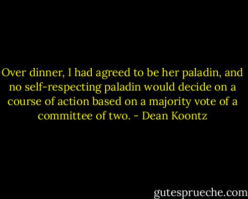 Over dinner, I had agreed to be her paladin, and no self-respecting paladin would decide on a course of action based on a majority vote of a committee of two. - Dean Koontz
