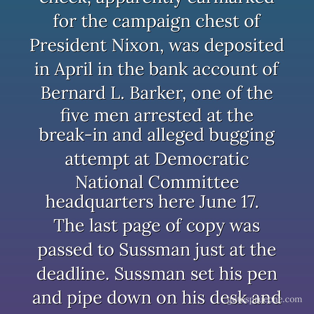 It was 9:30 P.M., just an hour from deadline for the second edition. Woodward began typing:<br /><br /><br />A $25,000 cashier's check, apparently earmarked for the campaign chest of President Nixon, was deposited in April in the bank account of Bernard L. Barker, one of the five men arrested at the break-in and alleged bugging attempt at Democratic National Committee headquarters here June 17.<br /><br /><br />The last page of copy was passed to Sussman just at the deadline. Sussman set his pen and pipe down on his desk and turned to Woodward. 'We've never had a story like this,' he said. 'Just never.'<br /><br />-- Carl Bernstein, Bob Woodward - Carl Bernstein
