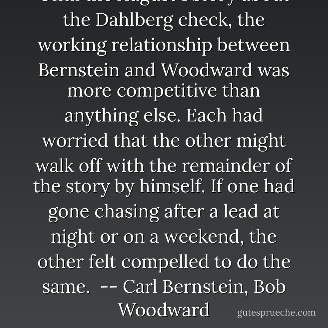 Until the August 1 story about the Dahlberg check, the working relationship between Bernstein and Woodward was more competitive than anything else. Each had worried that the other might walk off with the remainder of the story by himself. If one had gone chasing after a lead at night or on a weekend, the other felt compelled to do the same.<br /><br />-- Carl Bernstein, Bob Woodward - Carl Bernstein