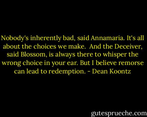 Nobody's inherently bad, said Annamaria. It's all about the choices we make.<br /><br />And the Deceiver, said Blossom, is always there to whisper the wrong choice in your ear. But I believe remorse can lead to redemption. - Dean Koontz