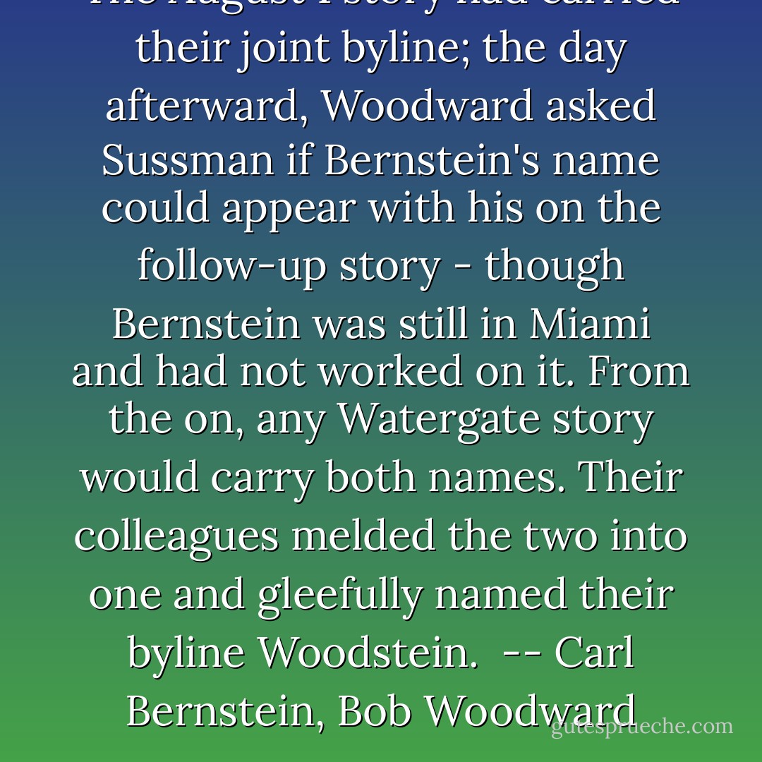 The August 1 story had carried their joint byline; the day afterward, Woodward asked Sussman if Bernstein's name could appear with his on the follow-up story - though Bernstein was still in Miami and had not worked on it. From the on, any Watergate story would carry both names. Their colleagues melded the two into one and gleefully named their byline Woodstein.<br /><br />-- Carl Bernstein, Bob Woodward - Carl Bernstein