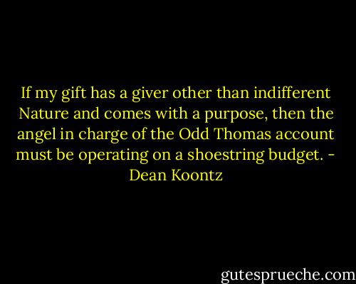 If my gift has a giver other than indifferent Nature and comes with a purpose, then the angel in charge of the Odd Thomas account must be operating on a shoestring budget. - Dean Koontz