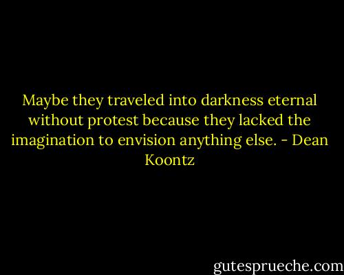 Maybe they traveled into darkness eternal without protest because they lacked the imagination to envision anything else. - Dean Koontz