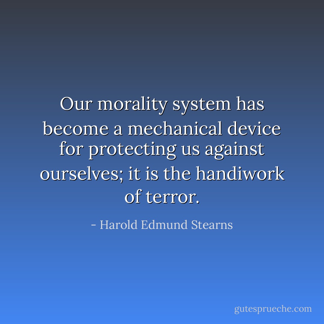 Our morality system has become a mechanical device for protecting us against ourselves; it is the handiwork of terror. - Harold Edmund Stearns