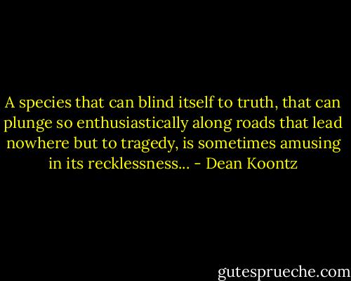A species that can blind itself to truth, that can plunge so enthusiastically along roads that lead nowhere but to tragedy, is sometimes amusing in its recklessness... - Dean Koontz