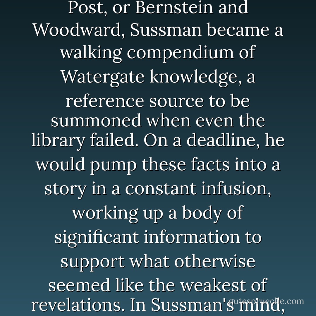 Sussman had the ability to seize facts and lock them in his memory, where they remained poised for instants recall. More than any other editor at the Post, or Bernstein and Woodward, Sussman became a walking compendium of Watergate knowledge, a reference source to be summoned when even the library failed. On a deadline, he would pump these facts into a story in a constant infusion, working up a body of significant information to support what otherwise seemed like the weakest of revelations. In Sussman's mind, everything fitted. Watergate was a puzzle and he was a collector of the pieces.<br /><br />-- Carl Bernstein, Bob Woodward - Carl Bernstein