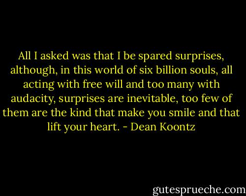 All I asked was that I be spared surprises, although, in this world of six billion souls, all acting with free will and too many with audacity, surprises are inevitable, too few of them are the kind that make you smile and that lift your heart. - Dean Koontz
