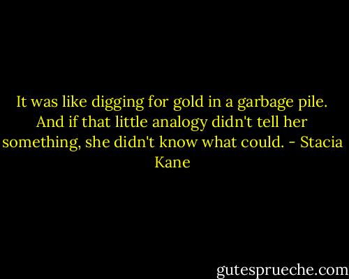 It was like digging for gold in a garbage pile. And if that little analogy didn't tell her something, she didn't know what could. - Stacia Kane