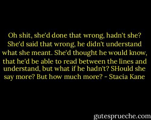 Oh shit, she'd done that wrong, hadn't she? She'd said that wrong, he didn't understand what she meant. She'd thought he would know, that he'd be able to read between the lines and understand, but what if he hadn't? SHould she say more? But how much more? - Stacia Kane