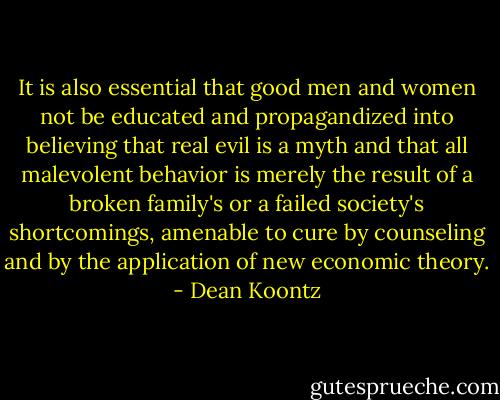 It is also essential that good men and women not be educated and propagandized into believing that real evil is a myth and that all malevolent behavior is merely the result of a broken family's or a failed society's shortcomings, amenable to cure by counseling and by the application of new economic theory. - Dean Koontz