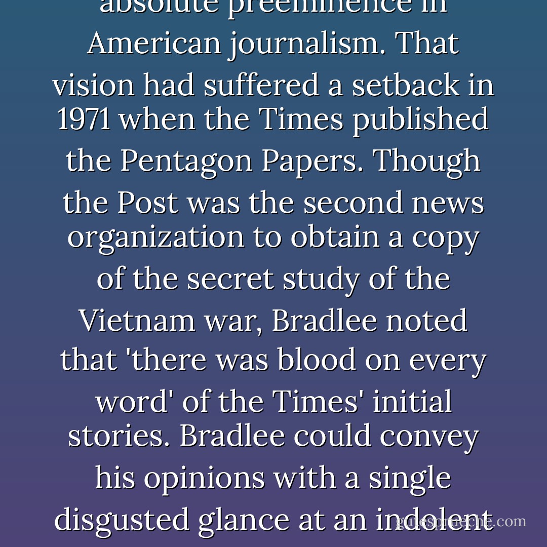Bradlee had been recruited with the idea that the New York Times need nod exercise absolute preeminence in American journalism.<br />That vision had suffered a setback in 1971 when the Times published the Pentagon Papers. Though the Post was the second news organization to obtain a copy of the secret study of the Vietnam war, Bradlee noted that 'there was blood on every word' of the Times' initial stories. Bradlee could convey his opinions with a single disgusted glance at an indolent reporter or editor.<br /><br />-- Carl Bernstein, Bob Woodward - Carl Bernstein
