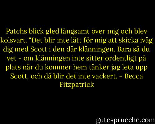 Patchs blick gled långsamt över mig och blev kolsvart. "Det blir inte lätt för mig att skicka iväg dig med Scott i den där klänningen. Bara så du vet - om klänningen inte sitter ordentligt på plats när du kommer hem tänker jag leta upp Scott, och då blir det inte vackert. - Becca Fitzpatrick