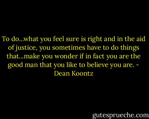 To do...what you feel sure is right and in the aid of justice, you sometimes have to do things that...make you wonder if in fact you are the good man that you like to believe you are. - Dean Koontz