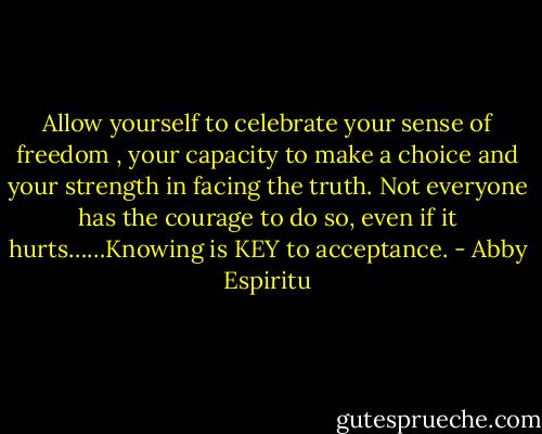 Allow yourself to celebrate your sense of freedom , your capacity to make a choice and your strength in facing the truth. Not everyone has the courage to do so, even if it hurts……Knowing is KEY to acceptance. - Abby Espiritu