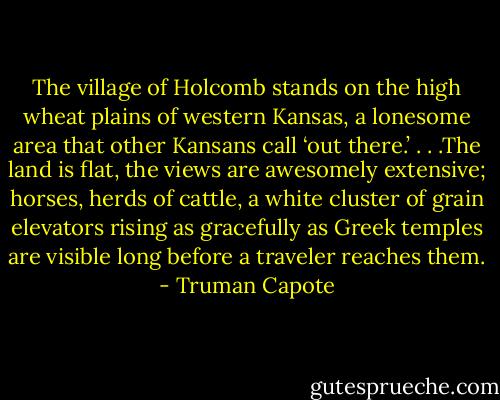 The village of Holcomb stands on the high wheat plains of western Kansas, a lonesome area that other Kansans call ‘out there.’ . . .The land is flat, the views are awesomely extensive; horses, herds of cattle, a white cluster of grain elevators rising as gracefully as Greek temples are visible long before a traveler reaches them. - Truman Capote